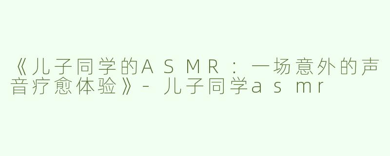 《儿子同学的ASMR：一场意外的声音疗愈体验》-儿子同学asmr