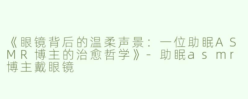 《眼镜背后的温柔声景：一位助眠ASMR博主的治愈哲学》-助眠asmr博主戴眼镜