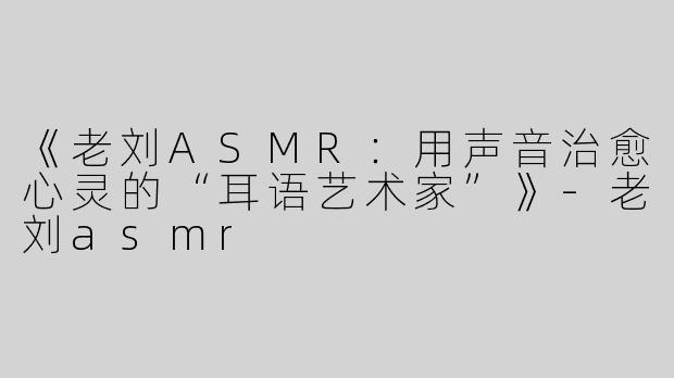 《老刘ASMR：用声音治愈心灵的“耳语艺术家”》-老刘asmr