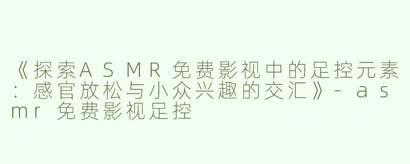 《探索ASMR免费影视中的足控元素：感官放松与小众兴趣的交汇》-asmr免费影视足控