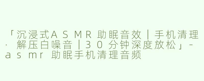 「沉浸式ASMR助眠音效｜手机清理·解压白噪音｜30分钟深度放松」-asmr助眠手机清理音频