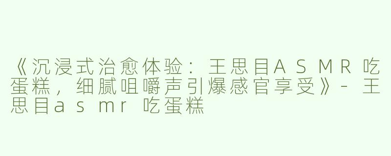 《沉浸式治愈体验：王思目ASMR吃蛋糕，细腻咀嚼声引爆感官享受》-王思目asmr吃蛋糕
