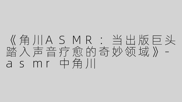 《角川ASMR：当出版巨头踏入声音疗愈的奇妙领域》-asmr中角川