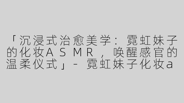 「沉浸式治愈美学：霓虹妹子的化妆ASMR，唤醒感官的温柔仪式」-霓虹妹子化妆asmr