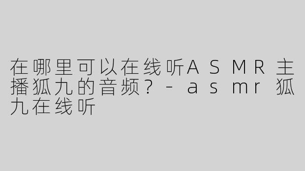 在哪里可以在线听ASMR主播狐九的音频？-asmr狐九在线听