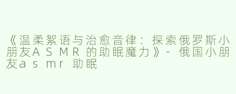 《温柔絮语与治愈音律：探索俄罗斯小朋友ASMR的助眠魔力》-俄国小朋友asmr助眠