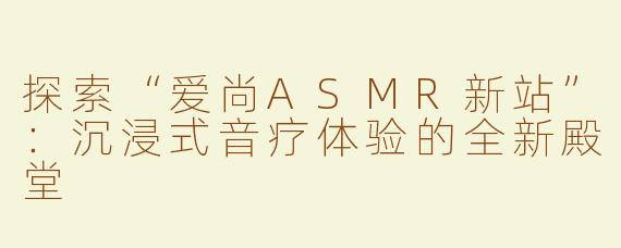 探索“爱尚ASMR新站”：沉浸式音疗体验的全新殿堂