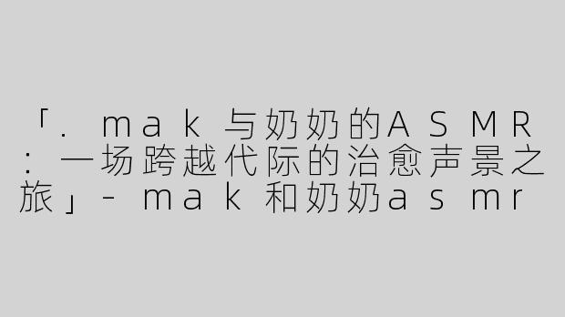 「.mak与奶奶的ASMR：一场跨越代际的治愈声景之旅」-mak和奶奶asmr