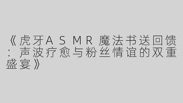 《虎牙ASMR魔法书送回馈：声波疗愈与粉丝情谊的双重盛宴》