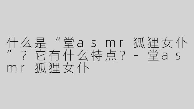 什么是“堂asmr狐狸女仆”？它有什么特点？-堂asmr狐狸女仆