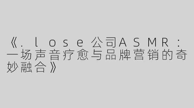 《.lose公司ASMR：一场声音疗愈与品牌营销的奇妙融合》