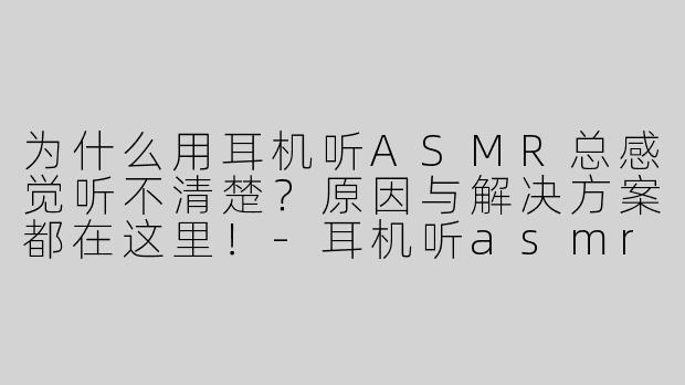 为什么用耳机听ASMR总感觉听不清楚？原因与解决方案都在这里！-耳机听asmr听不清楚