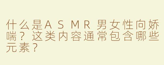 什么是ASMR男女性向娇喘？这类内容通常包含哪些元素？