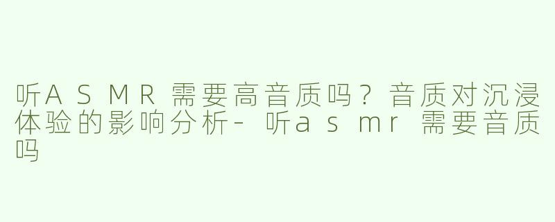 听ASMR需要高音质吗？音质对沉浸体验的影响分析-听asmr需要音质吗
