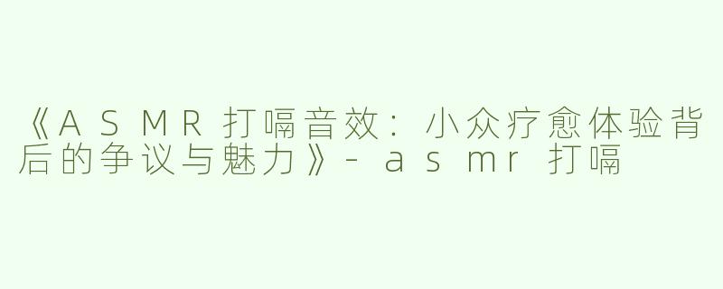 《ASMR打嗝音效：小众疗愈体验背后的争议与魅力》-asmr打嗝