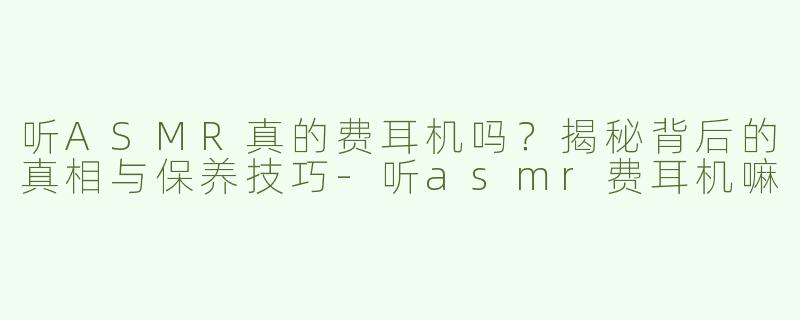 听ASMR真的费耳机吗？揭秘背后的真相与保养技巧-听asmr费耳机嘛