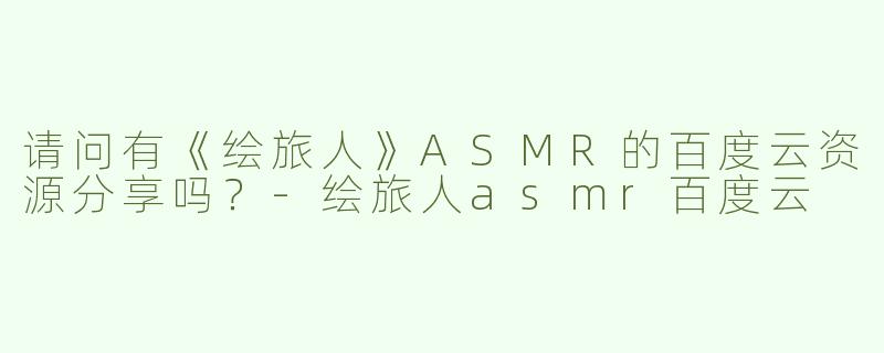 请问有《绘旅人》ASMR的百度云资源分享吗？-绘旅人asmr百度云