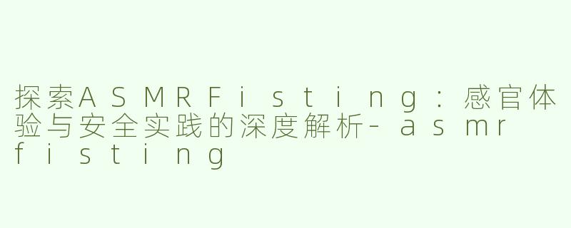 探索ASMRFisting：感官体验与安全实践的深度解析-asmr fisting