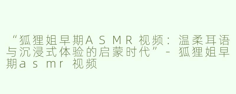 “狐狸姐早期ASMR视频：温柔耳语与沉浸式体验的启蒙时代”-狐狸姐早期asmr视频