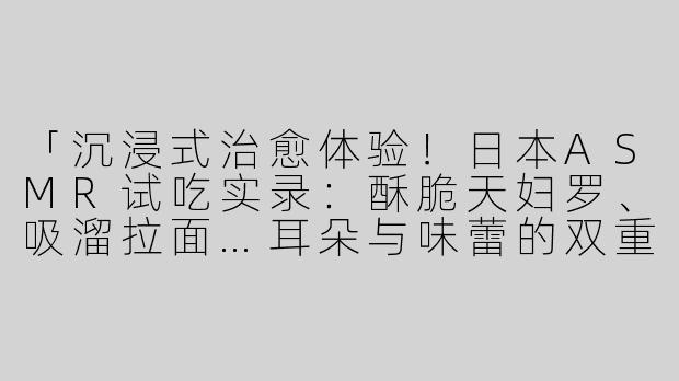 「沉浸式治愈体验！日本ASMR试吃实录：酥脆天妇罗、吸溜拉面…耳朵与味蕾的双重暴击」-asmr 日本试吃
