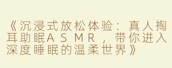 《沉浸式放松体验：真人掏耳助眠ASMR，带你进入深度睡眠的温柔世界》