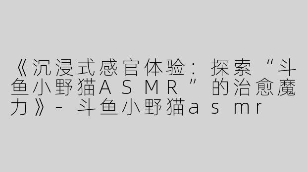 《沉浸式感官体验：探索“斗鱼小野猫ASMR”的治愈魔力》-斗鱼小野猫asmr