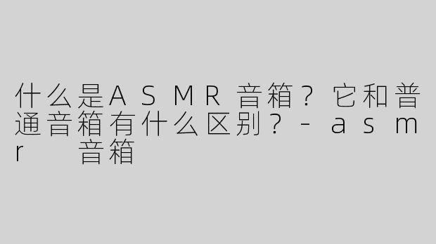 什么是ASMR音箱？它和普通音箱有什么区别？-asmr 音箱