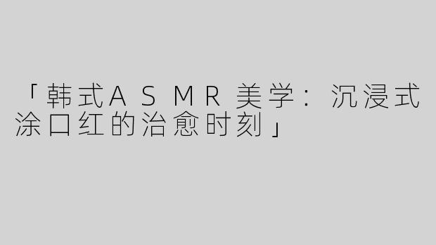 「韩式ASMR美学：沉浸式涂口红的治愈时刻」