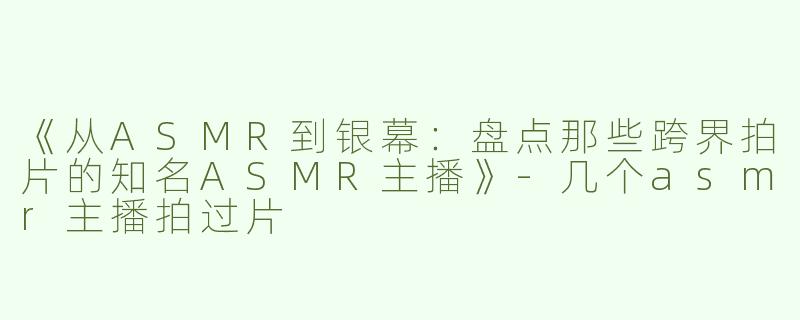 《从ASMR到银幕：盘点那些跨界拍片的知名ASMR主播》-几个asmr主播拍过片