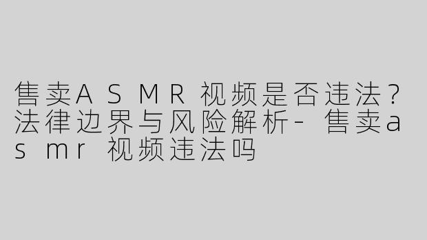 售卖ASMR视频是否违法？法律边界与风险解析-售卖asmr视频违法吗