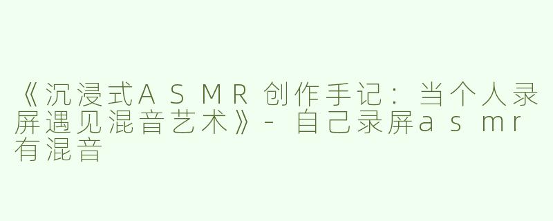 《沉浸式ASMR创作手记：当个人录屏遇见混音艺术》-自己录屏asmr有混音