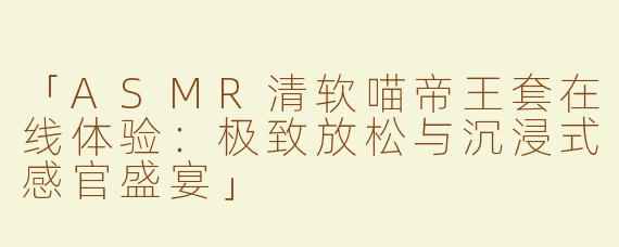 「ASMR清软喵帝王套在线体验：极致放松与沉浸式感官盛宴」