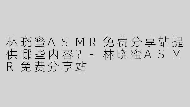 林晓蜜ASMR免费分享站提供哪些内容？-林晓蜜ASMR免费分享站