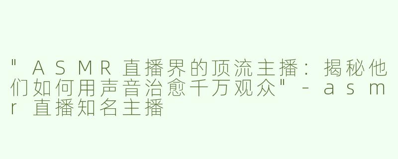 "ASMR直播界的顶流主播：揭秘他们如何用声音治愈千万观众"