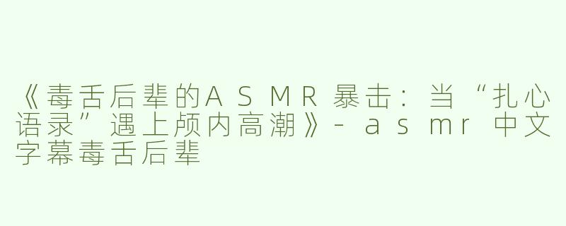 《毒舌后辈的ASMR暴击：当“扎心语录”遇上颅内高潮》-asmr中文字幕毒舌后辈