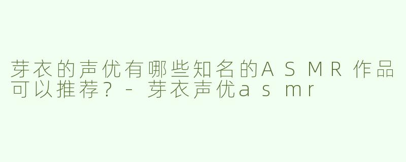 芽衣的声优有哪些知名的ASMR作品可以推荐？-芽衣声优asmr