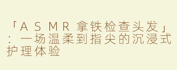 「ASMR拿铁检查头发」：一场温柔到指尖的沉浸式护理体验