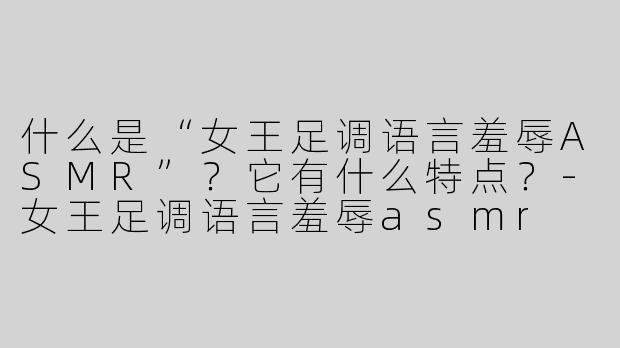 什么是“女王足调语言羞辱ASMR”？它有什么特点？