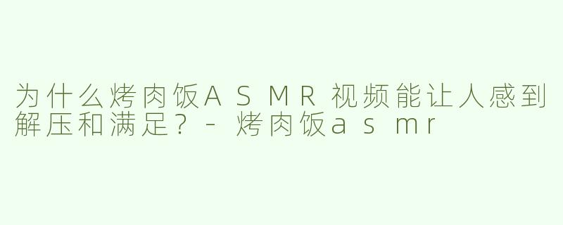 为什么烤肉饭ASMR视频能让人感到解压和满足？-烤肉饭asmr