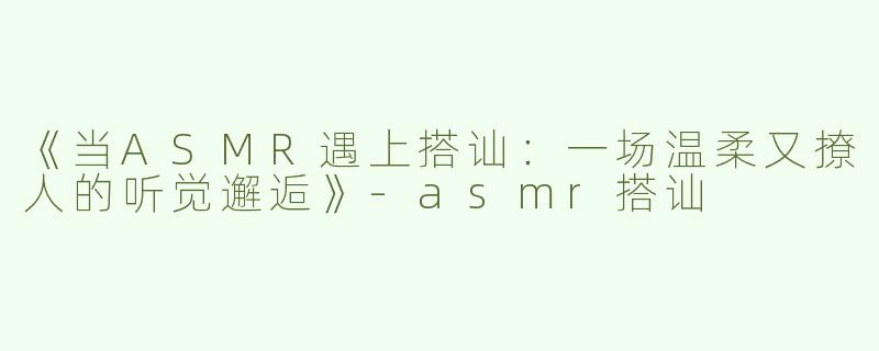 《当ASMR遇上搭讪：一场温柔又撩人的听觉邂逅》-asmr搭讪