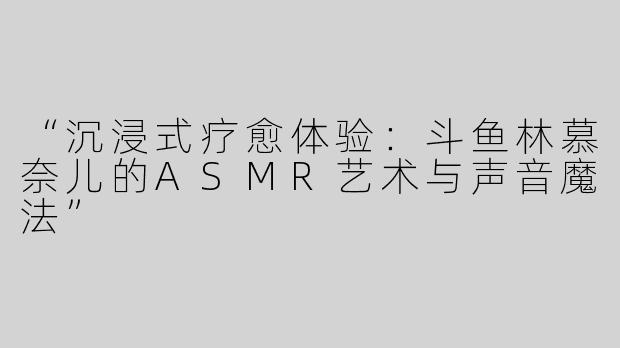 “沉浸式疗愈体验：斗鱼林慕奈儿的ASMR艺术与声音魔法”