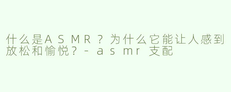 什么是ASMR？为什么它能让人感到放松和愉悦？-asmr支配