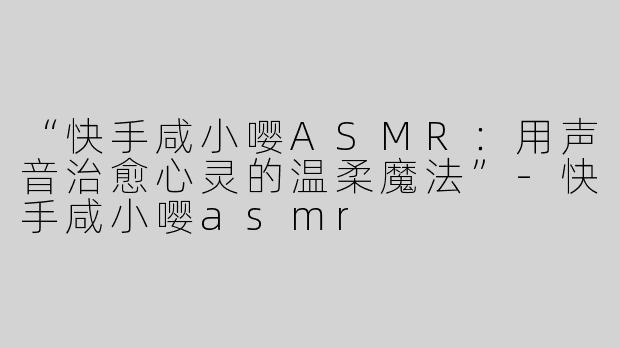 “快手咸小嘤ASMR：用声音治愈心灵的温柔魔法”-快手咸小嘤asmr