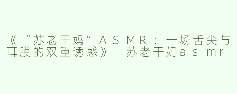 《“苏老干妈”ASMR：一场舌尖与耳膜的双重诱惑》-苏老干妈asmr