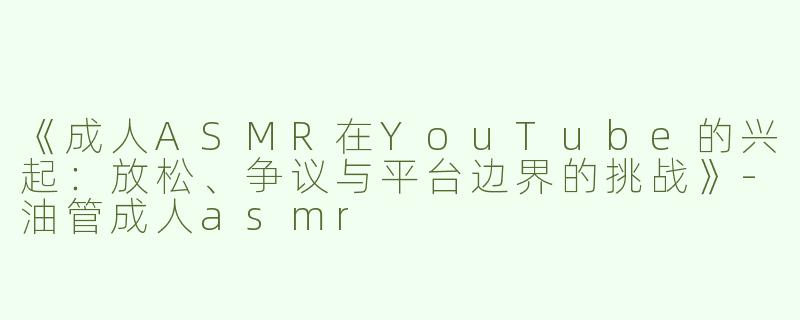 《成人ASMR在YouTube的兴起：放松、争议与平台边界的挑战》-油管成人asmr