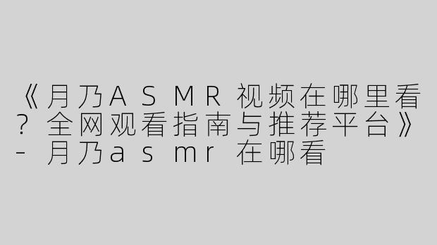 《月乃ASMR视频在哪里看？全网观看指南与推荐平台》-月乃asmr在哪看