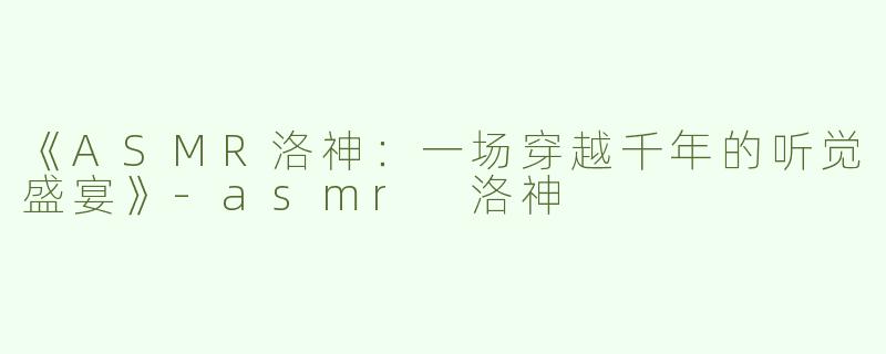 《ASMR洛神：一场穿越千年的听觉盛宴》-asmr 洛神