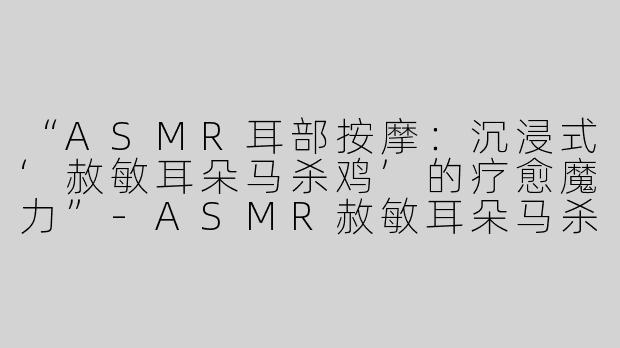 “ASMR耳部按摩：沉浸式‘赦敏耳朵马杀鸡’的疗愈魔力”-ASMR赦敏耳朵马杀鸡