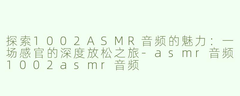 探索1002ASMR音频的魅力：一场感官的深度放松之旅-asmr音频1002asmr音频