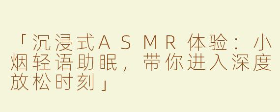 「沉浸式ASMR体验：小烟轻语助眠，带你进入深度放松时刻」